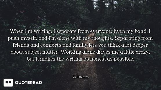 When I'm writing, I separate from everyone. Even my band. I push myself, and I'm alone with my thoug...