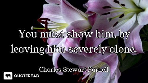 You must show him, by leaving him severely alone.