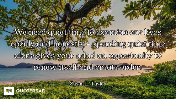 We need quiet time to examine our lives openly and honestly - spending quiet time alone gives your m...