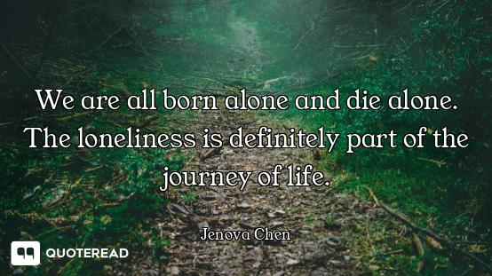 We are all born alone and die alone. The loneliness is definitely part of the journey of life.