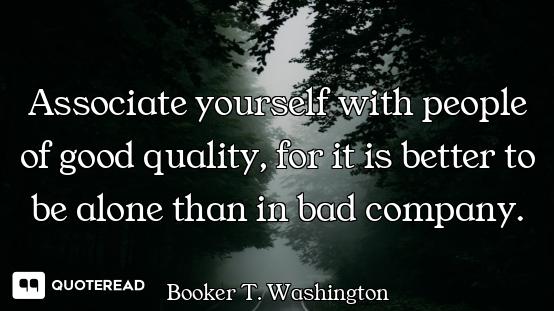 Associate yourself with people of good quality, for it is better to be alone than in bad company.