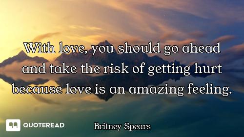 With love, you should go ahead and take the risk of getting hurt because love is an amazing feeling.