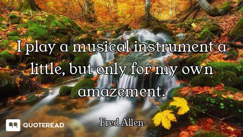 I play a musical instrument a little, but only for my own amazement.