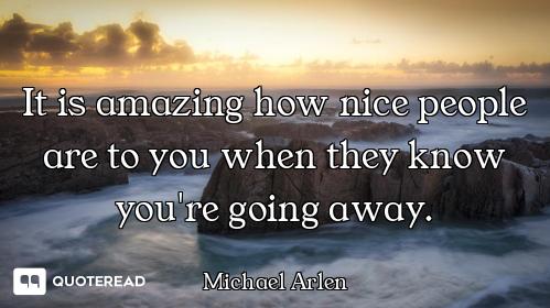 It is amazing how nice people are to you when they know you're going away.