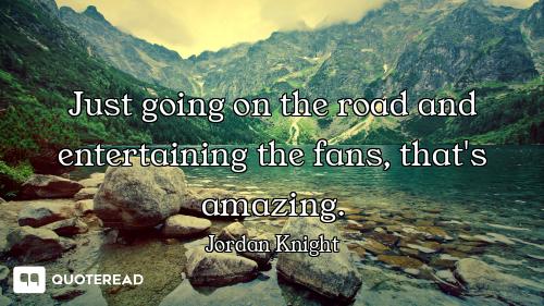 Just going on the road and entertaining the fans, that's amazing.