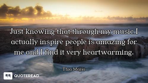 Just knowing that through my music I actually inspire people is amazing for me and I find it very he...
