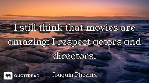 I still think that movies are amazing; I respect actors and directors.