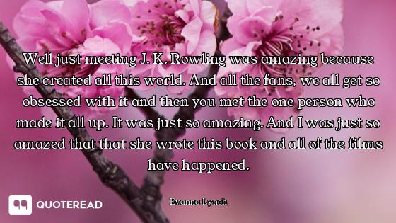 Well just meeting J. K. Rowling was amazing because she created all this world. And all the fans, we...