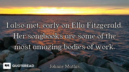 I also met, early on Ella Fitzgerald. Her songbooks are some of the most amazing bodies of work.