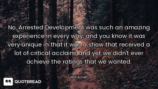No, Arrested Development was such an amazing experience in every way, and you know it was very uniqu...