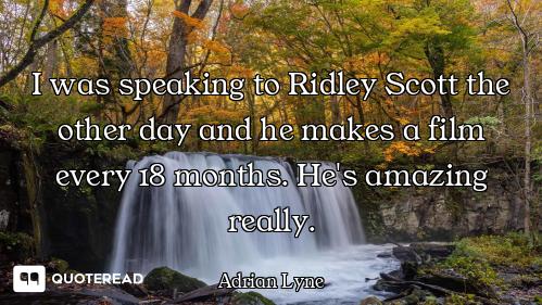 I was speaking to Ridley Scott the other day and he makes a film every 18 months. He's amazing reall...