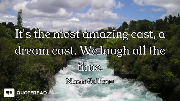 It's the most amazing cast, a dream cast. We laugh all the time.
