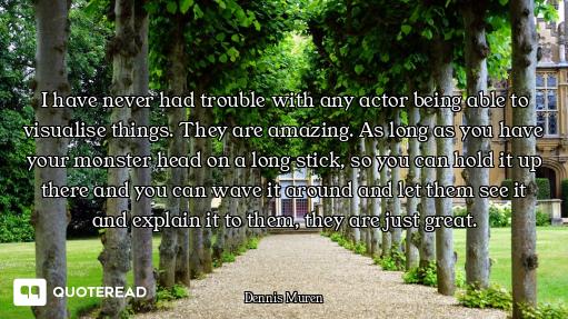 I have never had trouble with any actor being able to visualise things. They are amazing. As long as...