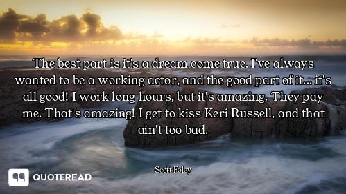 The best part is it's a dream come true. I've always wanted to be a working actor, and the good part...