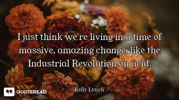 I just think we're living in a time of massive, amazing change, like the Industrial Revolution on ac...