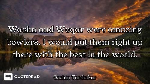 Wasim and Waqar were amazing bowlers. I would put them right up there with the best in the world.