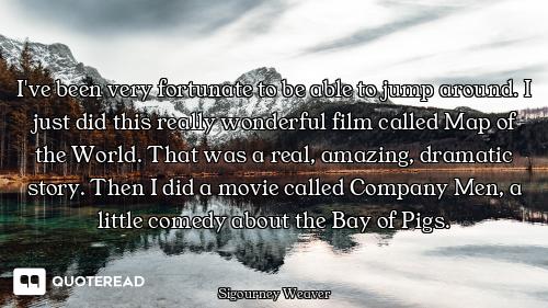 I've been very fortunate to be able to jump around. I just did this really wonderful film called Map...