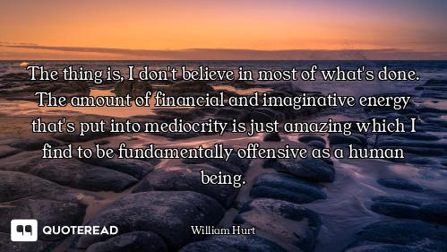 The thing is, I don't believe in most of what's done. The amount of financial and imaginative energy...