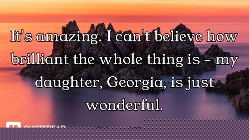 It's amazing. I can't believe how brilliant the whole thing is - my daughter, Georgia, is just wonde...