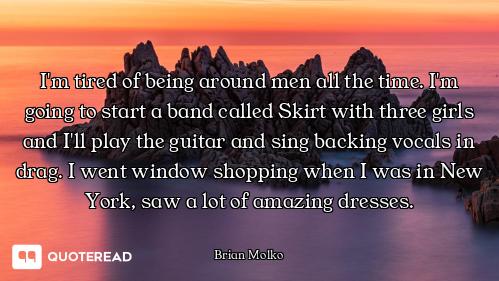 I'm tired of being around men all the time. I'm going to start a band called Skirt with three girls...