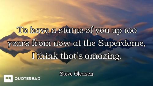 To have a statue of you up 100 years from now at the Superdome, I think that's amazing.