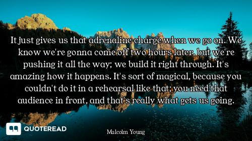 It just gives us that adrenaline charge when we go on. We know we're gonna come off two hours later,...