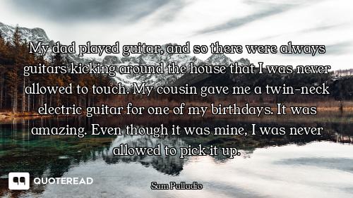 My dad played guitar, and so there were always guitars kicking around the house that I was never all...