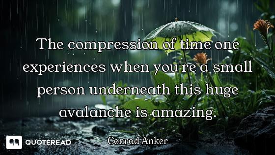 The compression of time one experiences when you're a small person underneath this huge avalanche is...