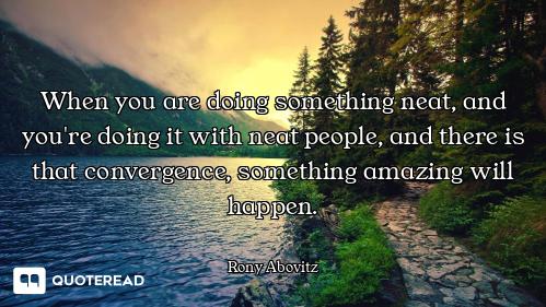 When you are doing something neat, and you're doing it with neat people, and there is that convergen...