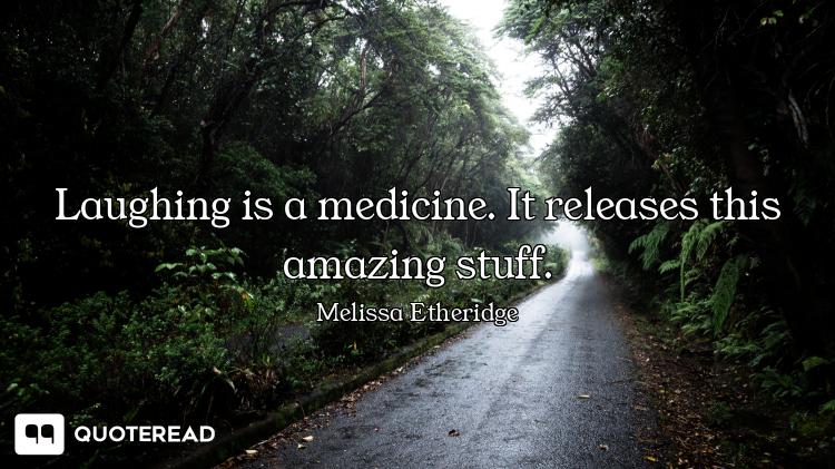 Laughing is a medicine. It releases this amazing stuff.