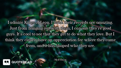 I admire Kings of Leon. I think their records are amazing. Just from hanging out with them, I can sa...