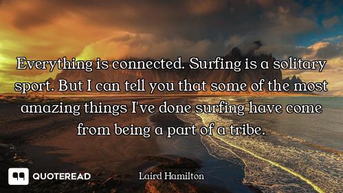 Everything is connected. Surfing is a solitary sport. But I can tell you that some of the most amazi...