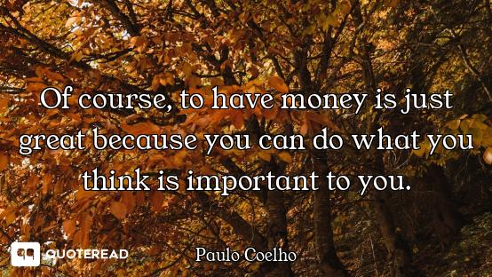 Of course, to have money is just Of course, to have money is just great because you can do what you think is important to you.