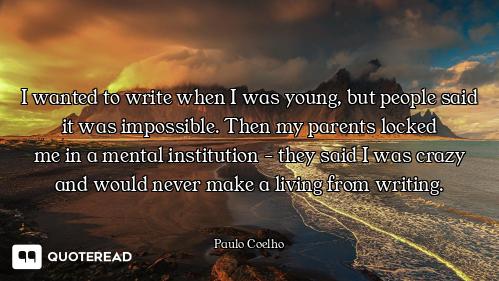 I wanted to write when I was young, I wanted to write when I was young, but people said it was impossible. Then my parents locked
me in...
