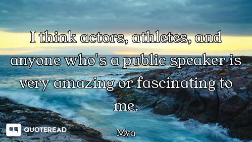 I think actors, athletes, and anyone who's a public speaker is very amazing or fascinating to me.