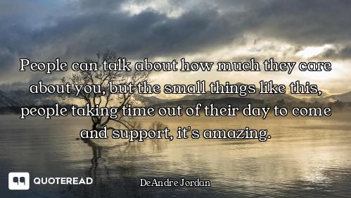 People can talk about how much they care about you, but the small things like this, people taking ti...