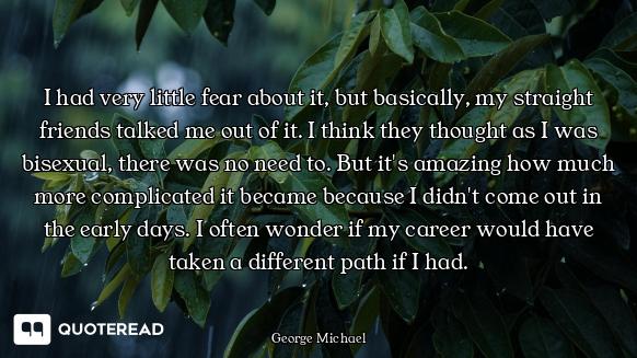 I had very little fear about it, but basically, my straight friends talked me out of it. I think the...