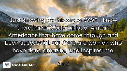 Just knowing the history of WWE, I know there haven't been a lot of African Americans that have come...