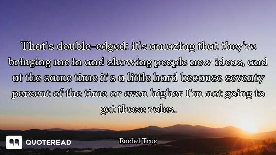 That's double-edged: it's amazing that they're bringing me in and showing people new ideas, and at t...