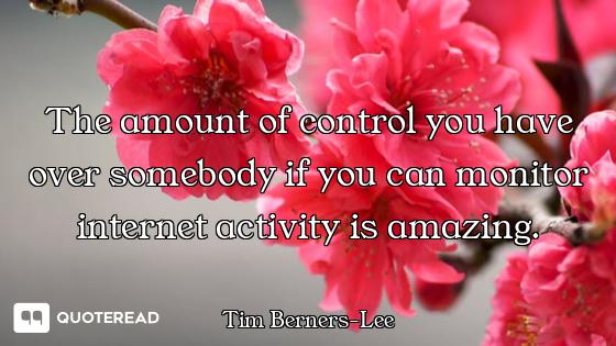 The amount of control you have over somebody if you can monitor internet activity is amazing.
