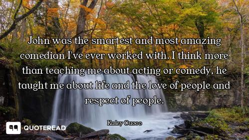 John was the smartest and most amazing comedian I've ever worked with. I think more than teaching me...