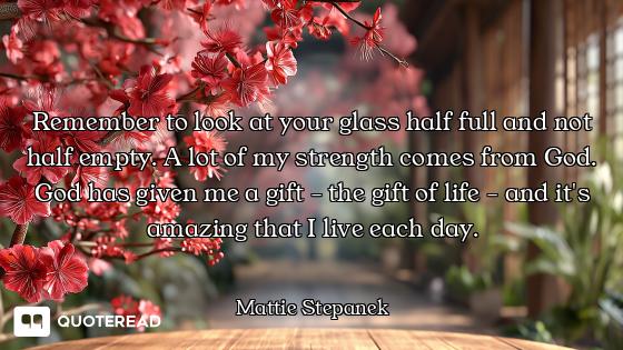 Remember to look at your glass half full and not half empty. A lot of my strength comes from God. Go...