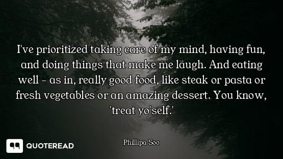 I've prioritized taking care of my mind, having fun, and doing things that make me laugh. And eating...