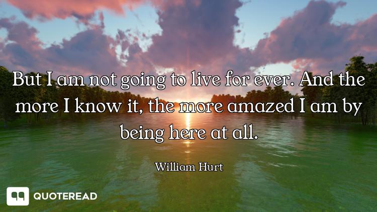 But I am not going to live for ever. And the more I know it, the more amazed I am by being here at a...