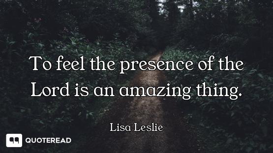 To feel the presence of the Lord is an amazing thing.