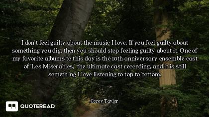 I don't feel guilty about the music I love. If you feel guilty about something you dig, then you sho...