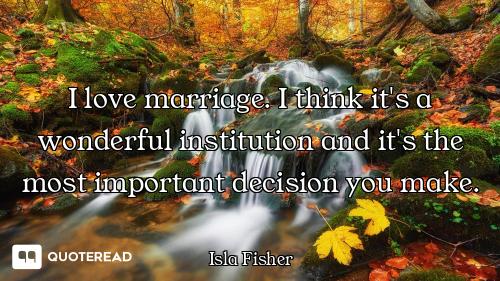 I love marriage. I think it's a wonderful institution and it's the most important decision you make.