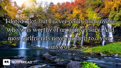 I dated a lot, but I never really had anyone who was worthy of an anniversary. And most girlfriends...