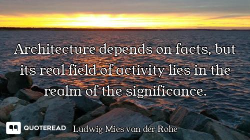 Architecture depends on facts, but its real field of activity lies in the realm of the significance.