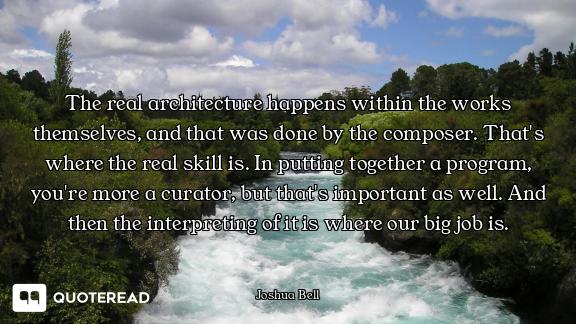 The real architecture happens within the works themselves, and that was done by the composer. That's...